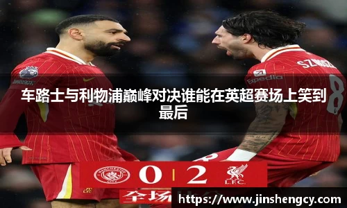 车路士与利物浦巅峰对决谁能在英超赛场上笑到最后